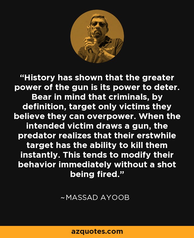 History has shown that the greater power of the gun is its power to deter. Bear in mind that criminals, by definition, target only victims they believe they can overpower. When the intended victim draws a gun, the predator realizes that their erstwhile target has the ability to kill them instantly. This tends to modify their behavior immediately without a shot being fired. - Massad Ayoob