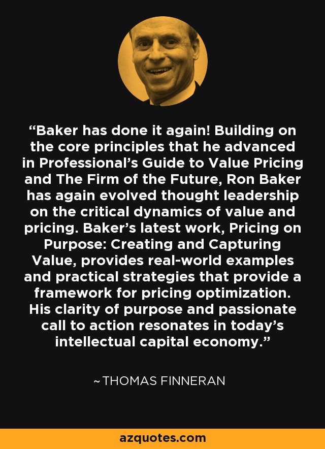 Baker has done it again! Building on the core principles that he advanced in Professional's Guide to Value Pricing and The Firm of the Future, Ron Baker has again evolved thought leadership on the critical dynamics of value and pricing. Baker's latest work, Pricing on Purpose: Creating and Capturing Value, provides real-world examples and practical strategies that provide a framework for pricing optimization. His clarity of purpose and passionate call to action resonates in today's intellectual capital economy. - Thomas Finneran