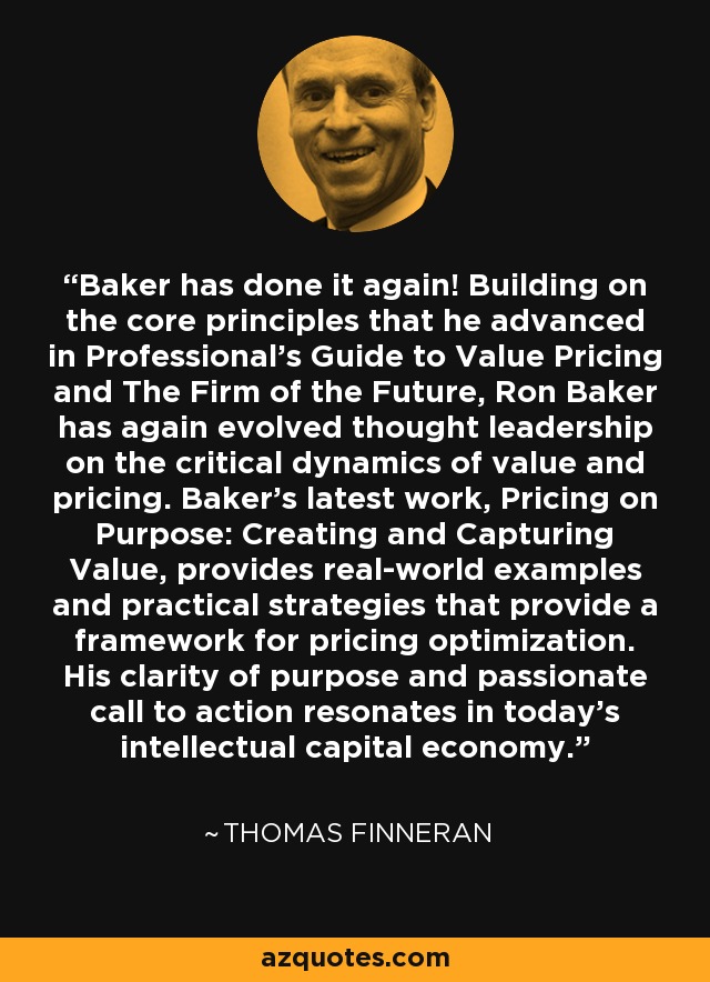 Baker has done it again! Building on the core principles that he advanced in Professional's Guide to Value Pricing and The Firm of the Future, Ron Baker has again evolved thought leadership on the critical dynamics of value and pricing. Baker's latest work, Pricing on Purpose: Creating and Capturing Value, provides real-world examples and practical strategies that provide a framework for pricing optimization. His clarity of purpose and passionate call to action resonates in today's intellectual capital economy. - Thomas Finneran