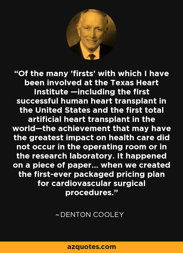 Of the many 'firsts' with which I have been involved at the Texas Heart Institute —including the first successful human heart transplant in the United States and the first total artificial heart transplant in the world—the achievement that may have the greatest impact on health care did not occur in the operating room or in the research laboratory. It happened on a piece of paper... when we created the first-ever packaged pricing plan for cardiovascular surgical procedures. - Denton Cooley