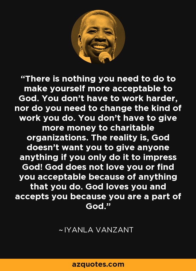 There is nothing you need to do to make yourself more acceptable to God. You don't have to work harder, nor do you need to change the kind of work you do. You don't have to give more money to charitable organizations. The reality is, God doesn't want you to give anyone anything if you only do it to impress God! God does not love you or find you acceptable because of anything that you do. God loves you and accepts you because you are a part of God. - Iyanla Vanzant