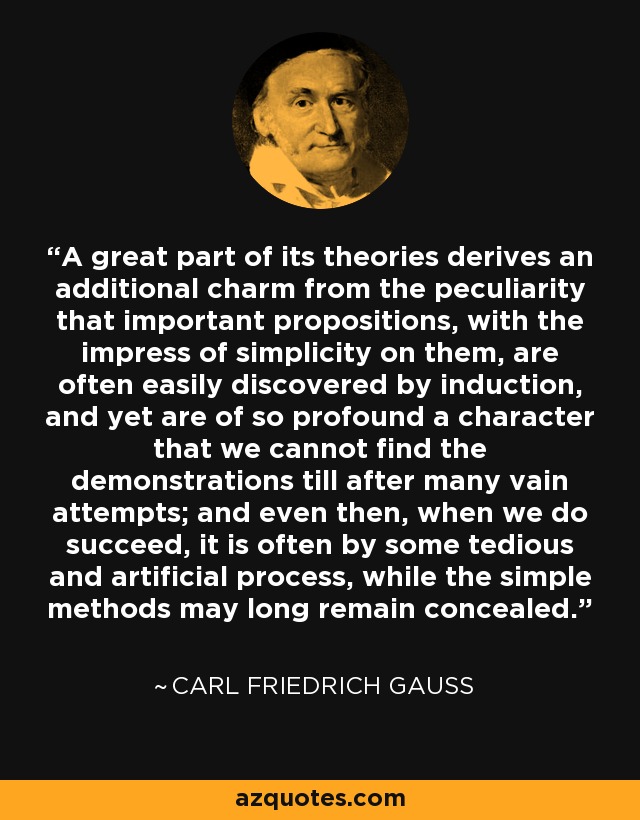 A great part of its theories derives an additional charm from the peculiarity that important propositions, with the impress of simplicity on them, are often easily discovered by induction, and yet are of so profound a character that we cannot find the demonstrations till after many vain attempts; and even then, when we do succeed, it is often by some tedious and artificial process, while the simple methods may long remain concealed. - Carl Friedrich Gauss