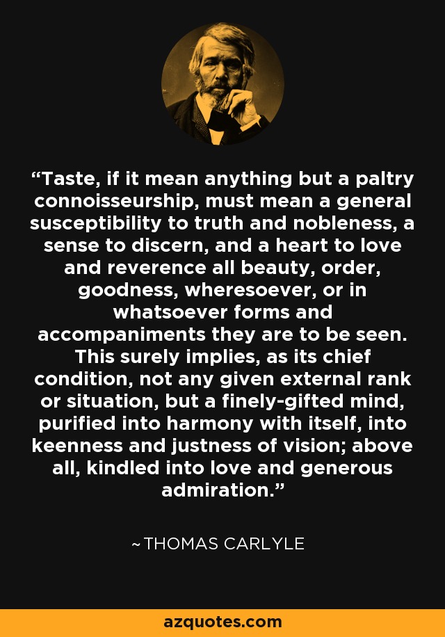 Taste, if it mean anything but a paltry connoisseurship, must mean a general susceptibility to truth and nobleness, a sense to discern, and a heart to love and reverence all beauty, order, goodness, wheresoever, or in whatsoever forms and accompaniments they are to be seen. This surely implies, as its chief condition, not any given external rank or situation, but a finely-gifted mind, purified into harmony with itself, into keenness and justness of vision; above all, kindled into love and generous admiration. - Thomas Carlyle