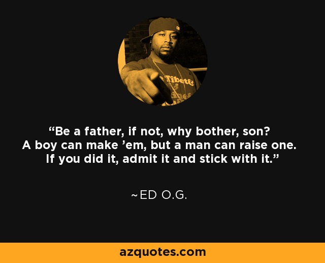 Be a father, if not, why bother, son? A boy can make 'em, but a man can raise one. If you did it, admit it and stick with it. - Ed O.G.
