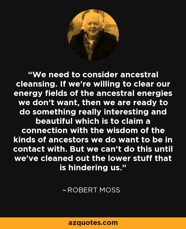 We need to consider ancestral cleansing. If we're willing to clear our energy fields of the ancestral energies we don't want, then we are ready to do something really interesting and beautiful which is to claim a connection with the wisdom of the kinds of ancestors we do want to be in contact with. But we can't do this until we've cleaned out the lower stuff that is hindering us. - Robert Moss