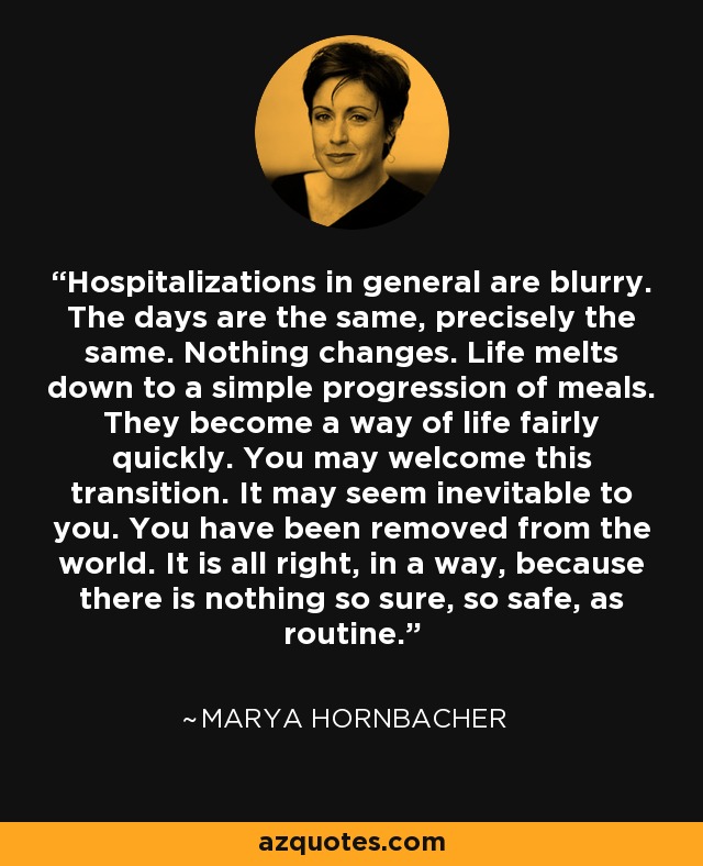 Hospitalizations in general are blurry. The days are the same, precisely the same. Nothing changes. Life melts down to a simple progression of meals. They become a way of life fairly quickly. You may welcome this transition. It may seem inevitable to you. You have been removed from the world. It is all right, in a way, because there is nothing so sure, so safe, as routine. - Marya Hornbacher