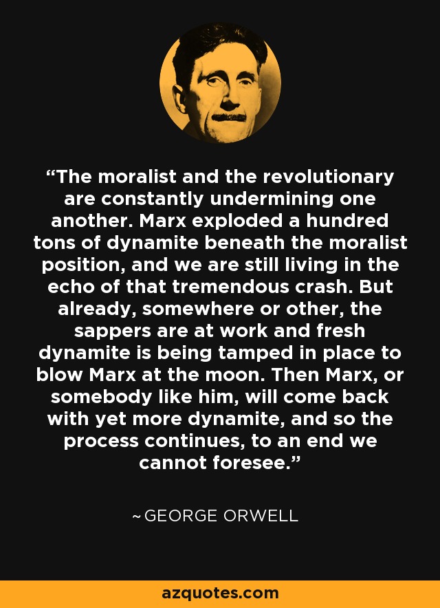 The moralist and the revolutionary are constantly undermining one another. Marx exploded a hundred tons of dynamite beneath the moralist position, and we are still living in the echo of that tremendous crash. But already, somewhere or other, the sappers are at work and fresh dynamite is being tamped in place to blow Marx at the moon. Then Marx, or somebody like him, will come back with yet more dynamite, and so the process continues, to an end we cannot foresee. - George Orwell
