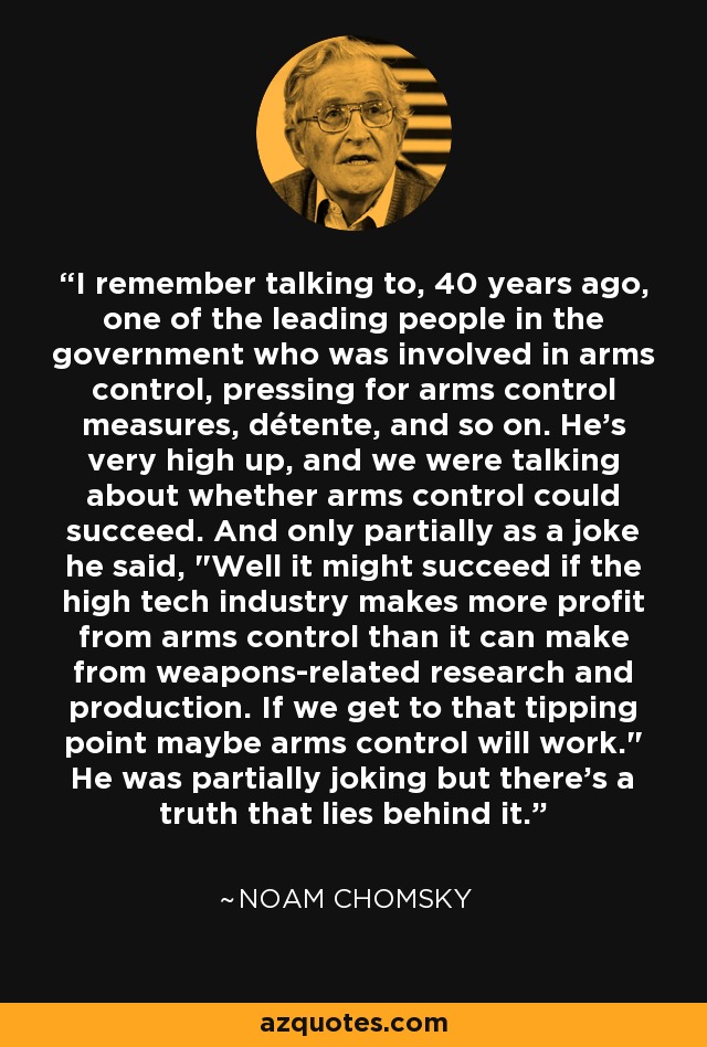 I remember talking to, 40 years ago, one of the leading people in the government who was involved in arms control, pressing for arms control measures, détente, and so on. He's very high up, and we were talking about whether arms control could succeed. And only partially as a joke he said, 