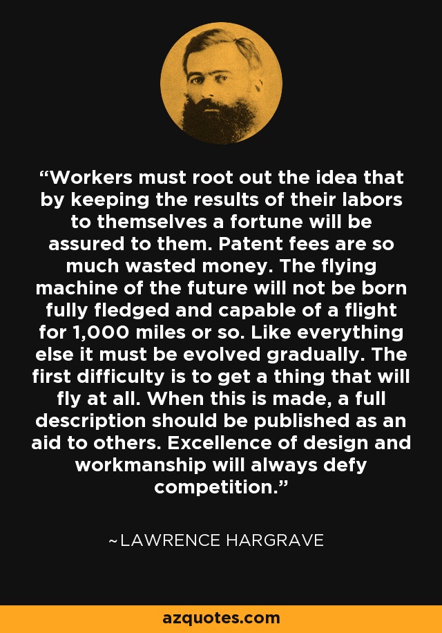 Workers must root out the idea that by keeping the results of their labors to themselves a fortune will be assured to them. Patent fees are so much wasted money. The flying machine of the future will not be born fully fledged and capable of a flight for 1,000 miles or so. Like everything else it must be evolved gradually. The first difficulty is to get a thing that will fly at all. When this is made, a full description should be published as an aid to others. Excellence of design and workmanship will always defy competition. - Lawrence Hargrave