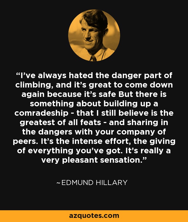 I've always hated the danger part of climbing, and it's great to come down again because it's safe But there is something about building up a comradeship - that I still believe is the greatest of all feats - and sharing in the dangers with your company of peers. It’s the intense effort, the giving of everything you’ve got. It’s really a very pleasant sensation. - Edmund Hillary