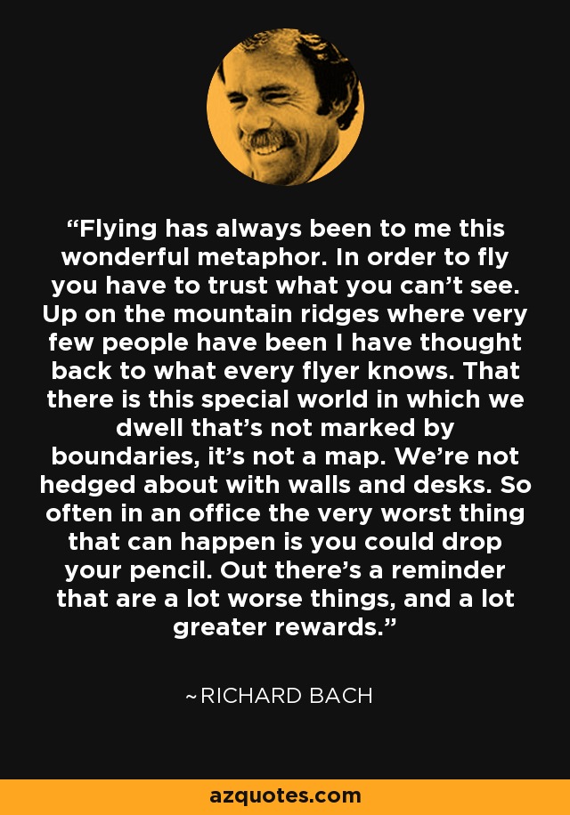 Flying has always been to me this wonderful metaphor. In order to fly you have to trust what you can't see. Up on the mountain ridges where very few people have been I have thought back to what every flyer knows. That there is this special world in which we dwell that's not marked by boundaries, it's not a map. We're not hedged about with walls and desks. So often in an office the very worst thing that can happen is you could drop your pencil. Out there's a reminder that are a lot worse things, and a lot greater rewards. - Richard Bach