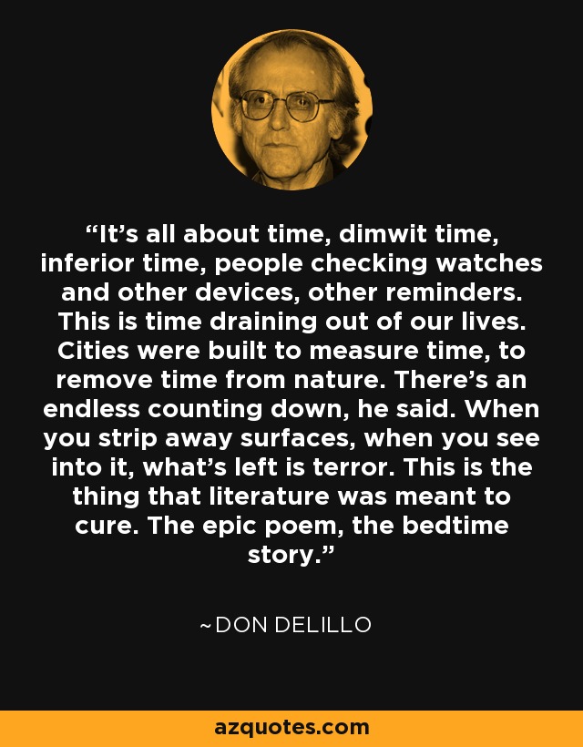 It's all about time, dimwit time, inferior time, people checking watches and other devices, other reminders. This is time draining out of our lives. Cities were built to measure time, to remove time from nature. There's an endless counting down, he said. When you strip away surfaces, when you see into it, what's left is terror. This is the thing that literature was meant to cure. The epic poem, the bedtime story. - Don DeLillo