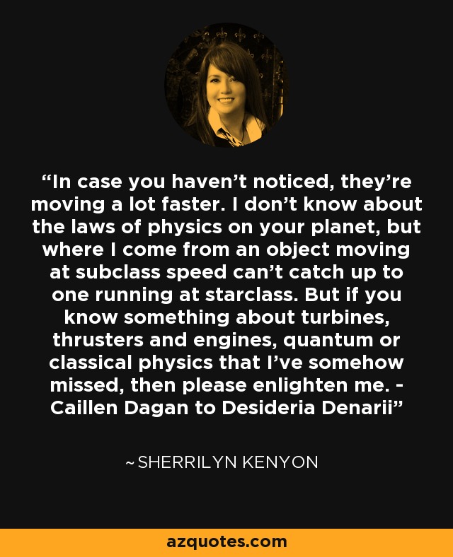 In case you haven't noticed, they're moving a lot faster. I don't know about the laws of physics on your planet, but where I come from an object moving at subclass speed can't catch up to one running at starclass. But if you know something about turbines, thrusters and engines, quantum or classical physics that I've somehow missed, then please enlighten me. - Caillen Dagan to Desideria Denarii - Sherrilyn Kenyon