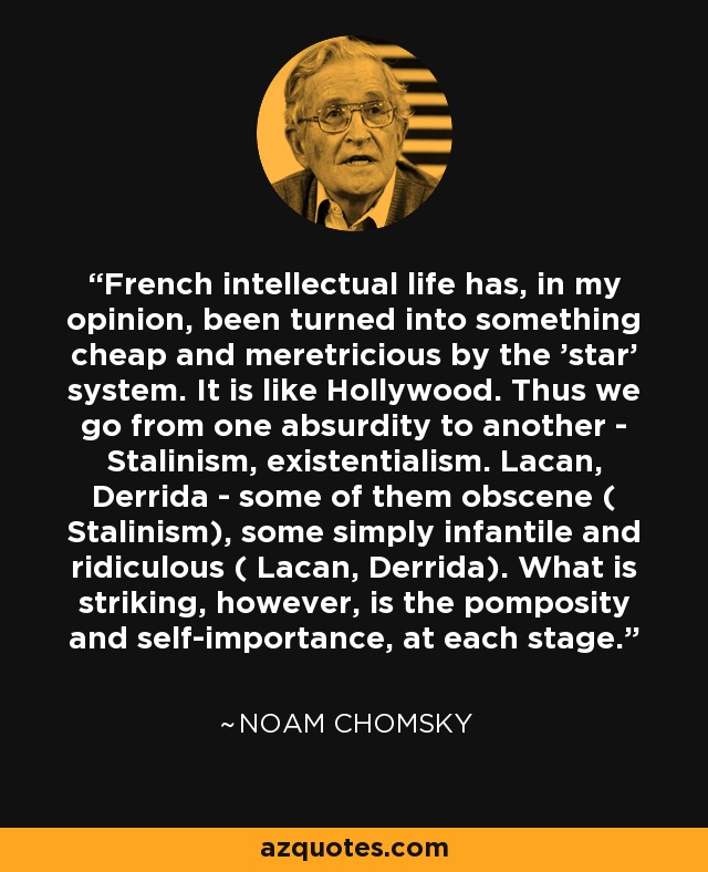 French intellectual life has, in my opinion, been turned into something cheap and meretricious by the 'star' system. It is like Hollywood. Thus we go from one absurdity to another - Stalinism, existentialism. Lacan, Derrida - some of them obscene ( Stalinism), some simply infantile and ridiculous ( Lacan, Derrida). What is striking, however, is the pomposity and self-importance, at each stage. - Noam Chomsky