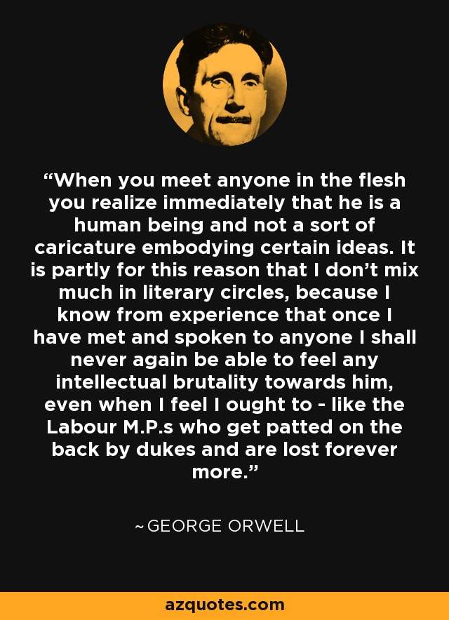 When you meet anyone in the flesh you realize immediately that he is a human being and not a sort of caricature embodying certain ideas. It is partly for this reason that I don't mix much in literary circles, because I know from experience that once I have met and spoken to anyone I shall never again be able to feel any intellectual brutality towards him, even when I feel I ought to - like the Labour M.P.s who get patted on the back by dukes and are lost forever more. - George Orwell