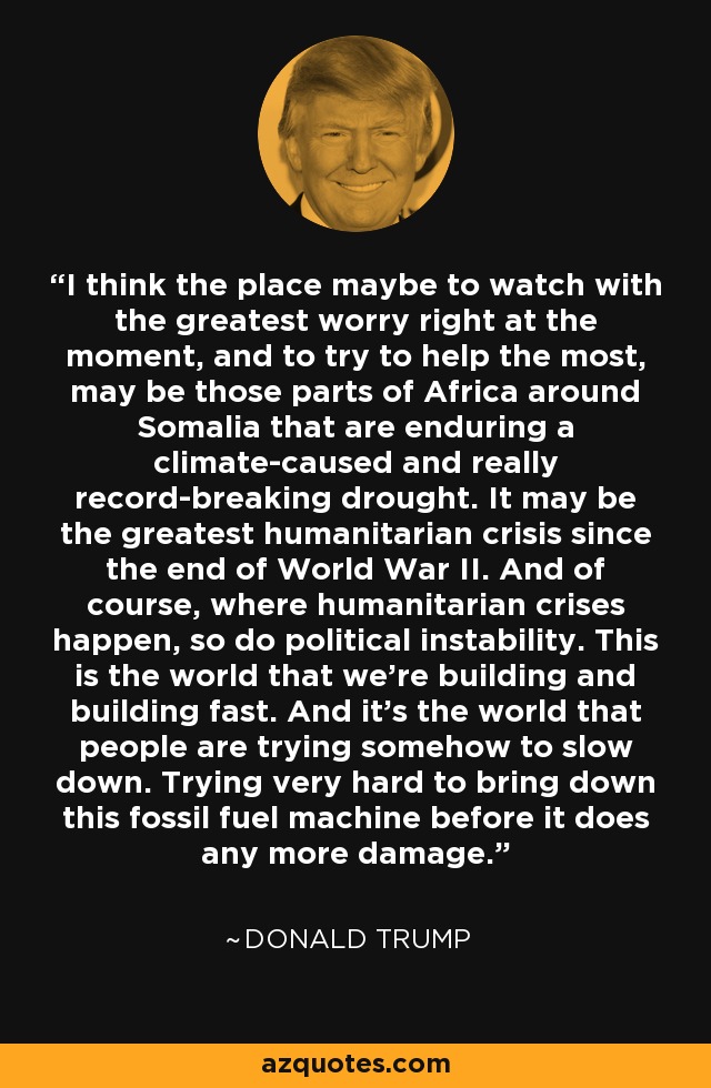 I think the place maybe to watch with the greatest worry right at the moment, and to try to help the most, may be those parts of Africa around Somalia that are enduring a climate-caused and really record-breaking drought. It may be the greatest humanitarian crisis since the end of World War II. And of course, where humanitarian crises happen, so do political instability. This is the world that we're building and building fast. And it's the world that people are trying somehow to slow down. Trying very hard to bring down this fossil fuel machine before it does any more damage. - Donald Trump