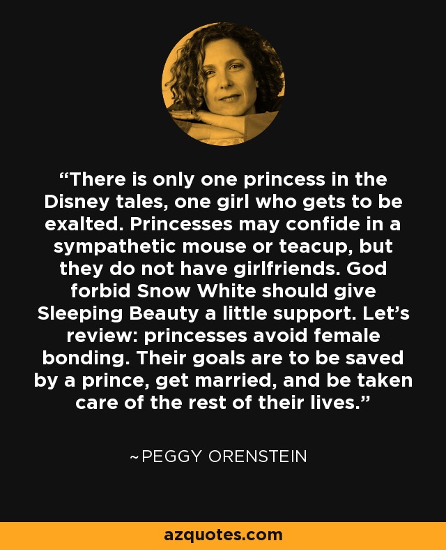 There is only one princess in the Disney tales, one girl who gets to be exalted. Princesses may confide in a sympathetic mouse or teacup, but they do not have girlfriends. God forbid Snow White should give Sleeping Beauty a little support. Let's review: princesses avoid female bonding. Their goals are to be saved by a prince, get married, and be taken care of the rest of their lives. - Peggy Orenstein