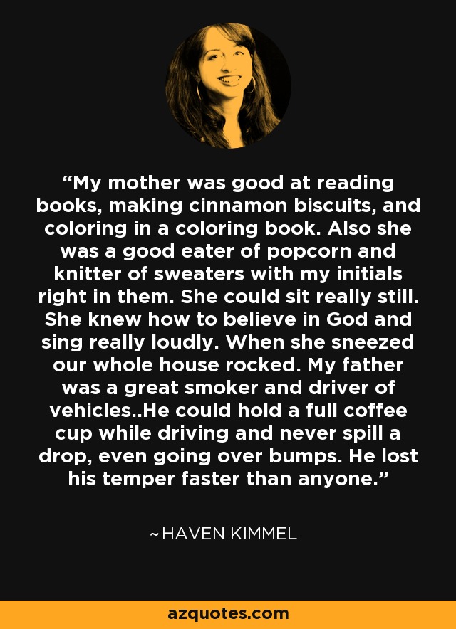 My mother was good at reading books, making cinnamon biscuits, and coloring in a coloring book. Also she was a good eater of popcorn and knitter of sweaters with my initials right in them. She could sit really still. She knew how to believe in God and sing really loudly. When she sneezed our whole house rocked. My father was a great smoker and driver of vehicles..He could hold a full coffee cup while driving and never spill a drop, even going over bumps. He lost his temper faster than anyone. - Haven Kimmel