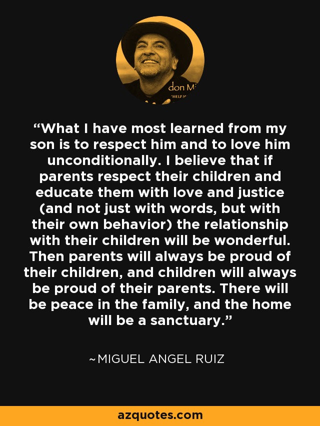 What I have most learned from my son is to respect him and to love him unconditionally. I believe that if parents respect their children and educate them with love and justice (and not just with words, but with their own behavior) the relationship with their children will be wonderful. Then parents will always be proud of their children, and children will always be proud of their parents. There will be peace in the family, and the home will be a sanctuary. - Miguel Angel Ruiz