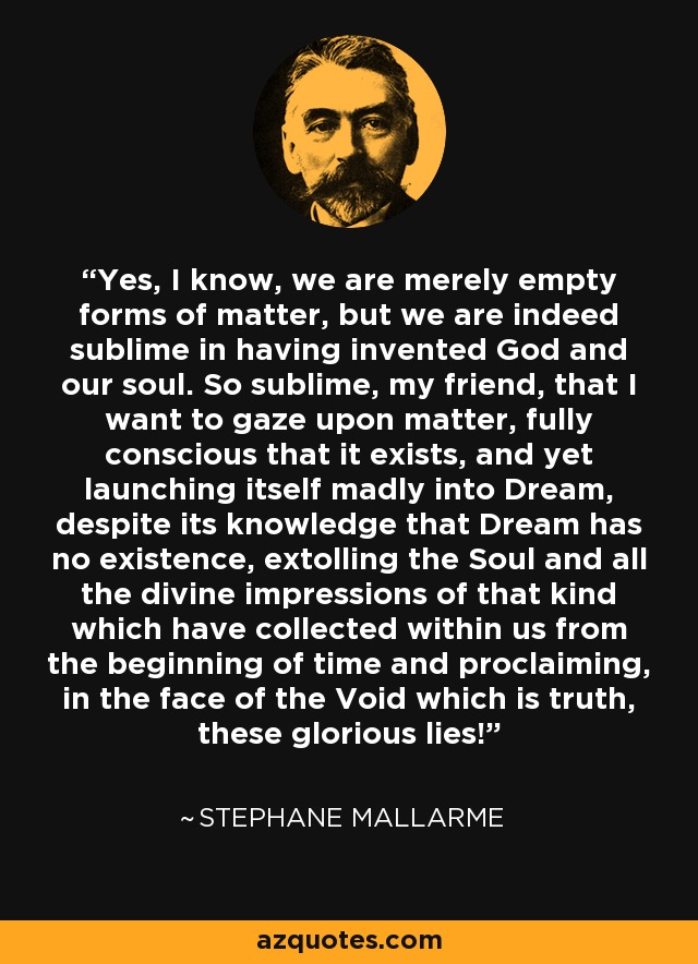 Yes, I know, we are merely empty forms of matter, but we are indeed sublime in having invented God and our soul. So sublime, my friend, that I want to gaze upon matter, fully conscious that it exists, and yet launching itself madly into Dream, despite its knowledge that Dream has no existence, extolling the Soul and all the divine impressions of that kind which have collected within us from the beginning of time and proclaiming, in the face of the Void which is truth, these glorious lies! - Stephane Mallarme