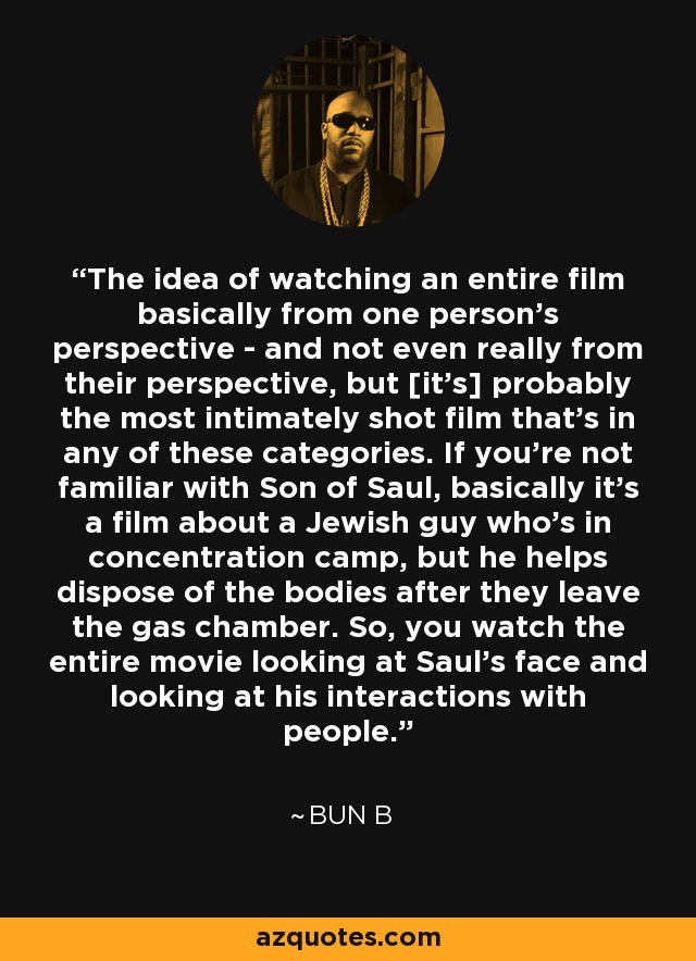 The idea of watching an entire film basically from one person's perspective - and not even really from their perspective, but [it's] probably the most intimately shot film that's in any of these categories. If you're not familiar with Son of Saul, basically it's a film about a Jewish guy who's in concentration camp, but he helps dispose of the bodies after they leave the gas chamber. So, you watch the entire movie looking at Saul's face and looking at his interactions with people. - Bun B