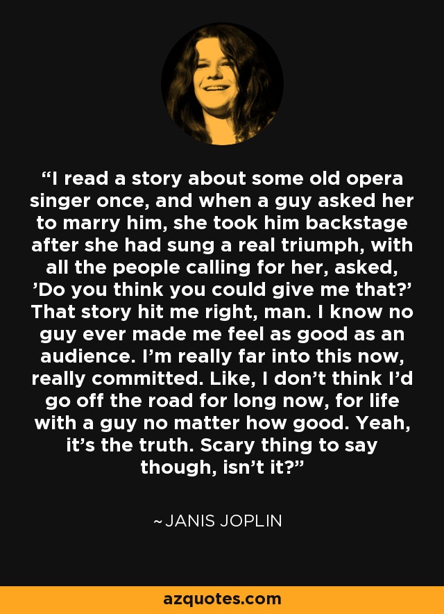 I read a story about some old opera singer once, and when a guy asked her to marry him, she took him backstage after she had sung a real triumph, with all the people calling for her, asked, 'Do you think you could give me that?' That story hit me right, man. I know no guy ever made me feel as good as an audience. I'm really far into this now, really committed. Like, I don't think I'd go off the road for long now, for life with a guy no matter how good. Yeah, it's the truth. Scary thing to say though, isn't it? - Janis Joplin