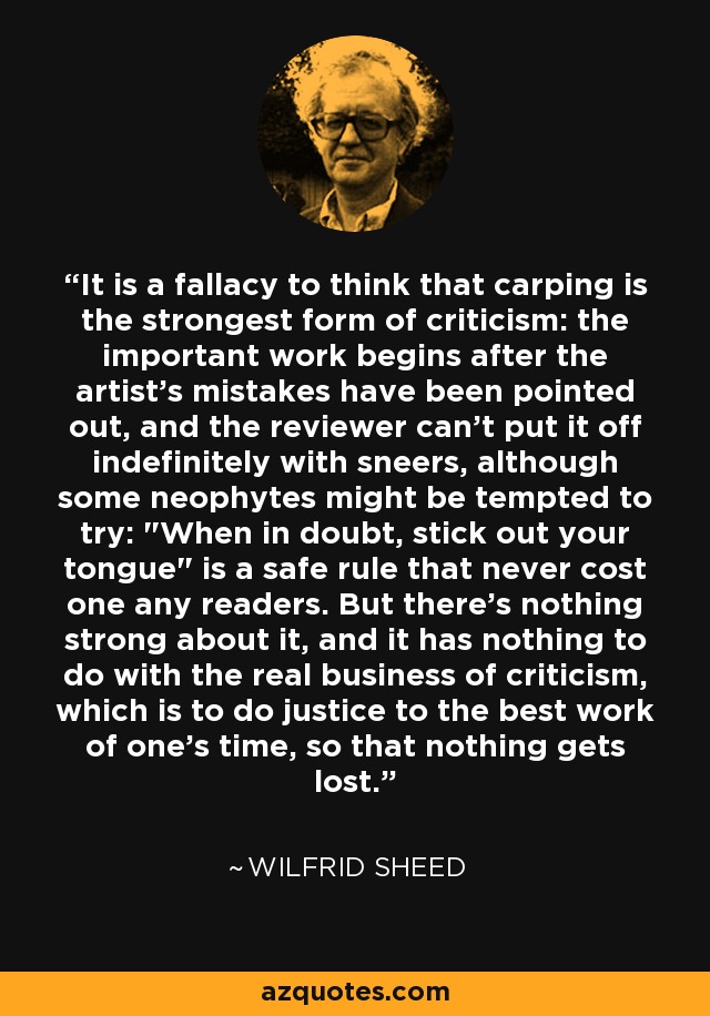 It is a fallacy to think that carping is the strongest form of criticism: the important work begins after the artist's mistakes have been pointed out, and the reviewer can't put it off indefinitely with sneers, although some neophytes might be tempted to try: 