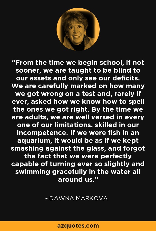 From the time we begin school, if not sooner, we are taught to be blind to our assets and only see our deficits. We are carefully marked on how many we got wrong on a test and, rarely if ever, asked how we know how to spell the ones we got right. By the time we are adults, we are well versed in every one of our limitations, skilled in our incompetence. If we were fish in an aquarium, it would be as if we kept smashing against the glass, and forgot the fact that we were perfectly capable of turning ever so slightly and swimming gracefully in the water all around us. - Dawna Markova