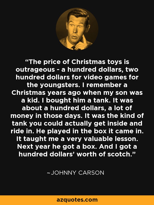 The price of Christmas toys is outrageous - a hundred dollars, two hundred dollars for video games for the youngsters. I remember a Christmas years ago when my son was a kid. I bought him a tank. It was about a hundred dollars, a lot of money in those days. It was the kind of tank you could actually get inside and ride in. He played in the box it came in. It taught me a very valuable lesson. Next year he got a box. And I got a hundred dollars' worth of scotch. - Johnny Carson
