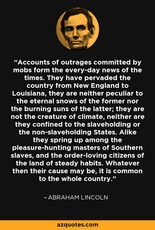 Accounts of outrages committed by mobs form the every-day news of the times. They have pervaded the country from New England to Louisiana, they are neither peculiar to the eternal snows of the former nor the burning suns of the latter; they are not the creature of climate, neither are they confined to the slaveholding or the non-slaveholding States. Alike they spring up among the pleasure-hunting masters of Southern slaves, and the order-loving citizens of the land of steady habits. Whatever then their cause may be, it is common to the whole country. - Abraham Lincoln