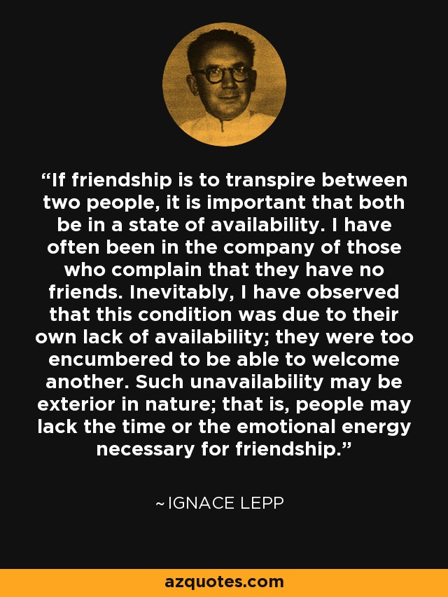 If friendship is to transpire between two people, it is important that both be in a state of availability. I have often been in the company of those who complain that they have no friends. Inevitably, I have observed that this condition was due to their own lack of availability; they were too encumbered to be able to welcome another. Such unavailability may be exterior in nature; that is, people may lack the time or the emotional energy necessary for friendship. - Ignace Lepp