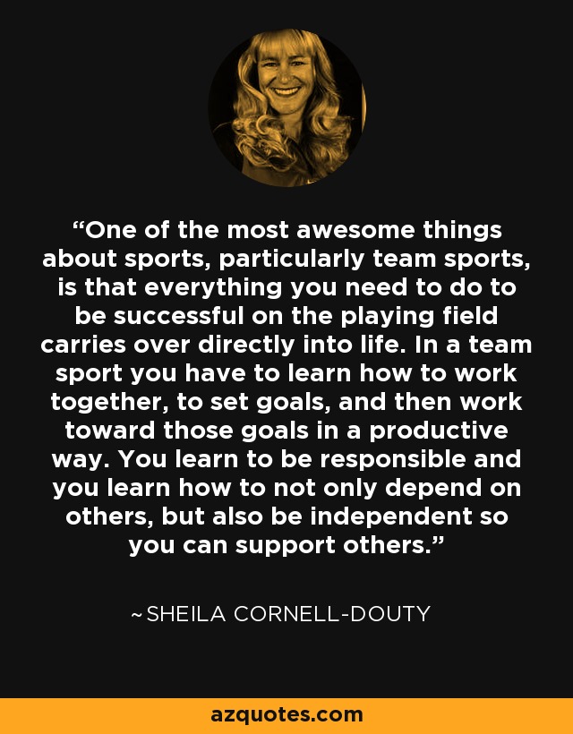 One of the most awesome things about sports, particularly team sports, is that everything you need to do to be successful on the playing field carries over directly into life. In a team sport you have to learn how to work together, to set goals, and then work toward those goals in a productive way. You learn to be responsible and you learn how to not only depend on others, but also be independent so you can support others. - Sheila Cornell-Douty