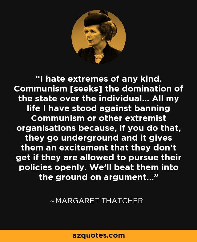 I hate extremes of any kind. Communism [seeks] the domination of the state over the individual... All my life I have stood against banning Communism or other extremist organisations because, if you do that, they go underground and it gives them an excitement that they don't get if they are allowed to pursue their policies openly. We'll beat them into the ground on argument... - Margaret Thatcher