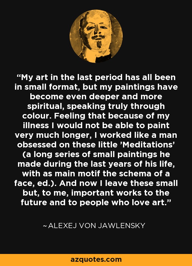 My art in the last period has all been in small format, but my paintings have become even deeper and more spiritual, speaking truly through colour. Feeling that because of my illness I would not be able to paint very much longer, I worked like a man obsessed on these little 'Meditations' (a long series of small paintings he made during the last years of his life, with as main motif the schema of a face, ed.). And now I leave these small but, to me, important works to the future and to people who love art. - Alexej von Jawlensky