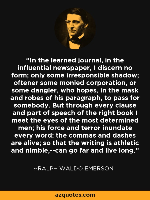 In the learned journal, in the influential newspaper, I discern no form; only some irresponsible shadow; oftener some monied corporation, or some dangler, who hopes, in the mask and robes of his paragraph, to pass for somebody. But through every clause and part of speech of the right book I meet the eyes of the most determined men; his force and terror inundate every word: the commas and dashes are alive; so that the writing is athletic and nimble,--can go far and live long. - Ralph Waldo Emerson