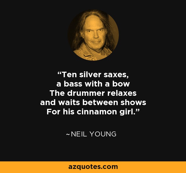 Ten silver saxes, a bass with a bow The drummer relaxes and waits between shows For his cinnamon girl. - Neil Young
