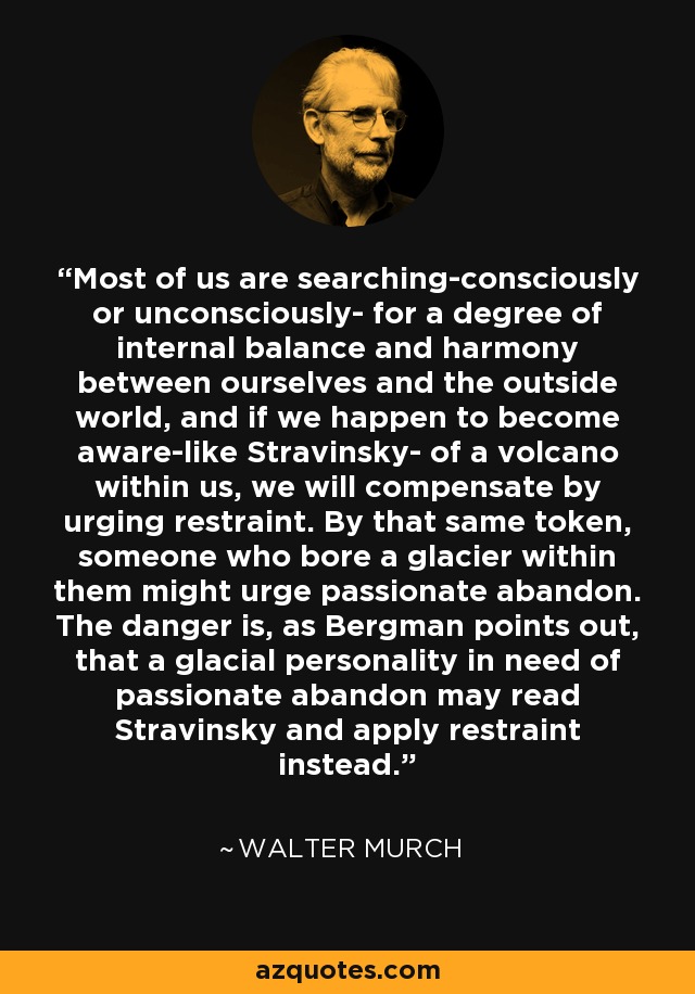 Most of us are searching-consciously or unconsciously- for a degree of internal balance and harmony between ourselves and the outside world, and if we happen to become aware-like Stravinsky- of a volcano within us, we will compensate by urging restraint. By that same token, someone who bore a glacier within them might urge passionate abandon. The danger is, as Bergman points out, that a glacial personality in need of passionate abandon may read Stravinsky and apply restraint instead. - Walter Murch