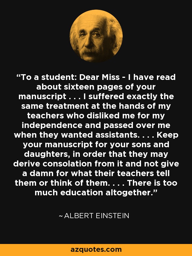 To a student: Dear Miss - I have read about sixteen pages of your manuscript . . . I suffered exactly the same treatment at the hands of my teachers who disliked me for my independence and passed over me when they wanted assistants. . . . Keep your manuscript for your sons and daughters, in order that they may derive consolation from it and not give a damn for what their teachers tell them or think of them. . . . There is too much education altogether. - Albert Einstein