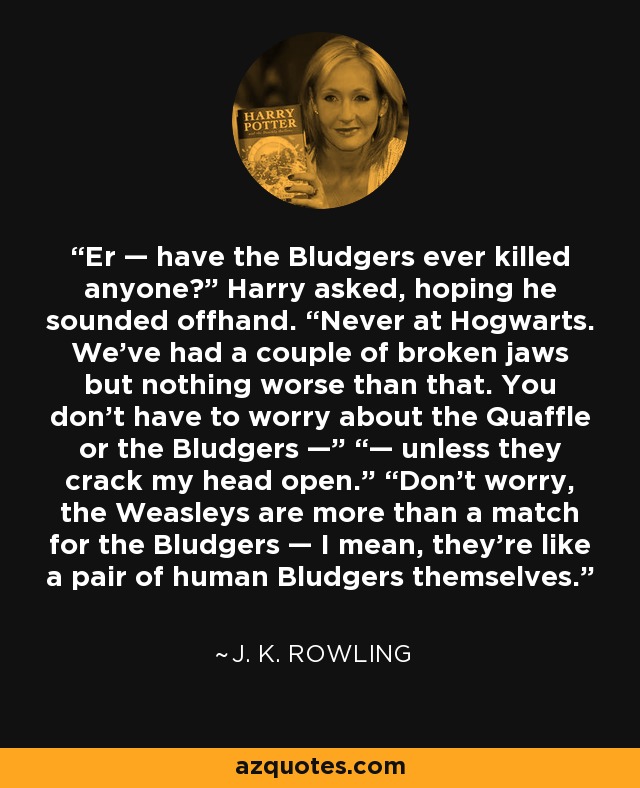 Er — have the Bludgers ever killed anyone?” Harry asked, hoping he sounded offhand. “Never at Hogwarts. We’ve had a couple of broken jaws but nothing worse than that. You don’t have to worry about the Quaffle or the Bludgers —” “— unless they crack my head open.” “Don’t worry, the Weasleys are more than a match for the Bludgers — I mean, they’re like a pair of human Bludgers themselves. - J. K. Rowling