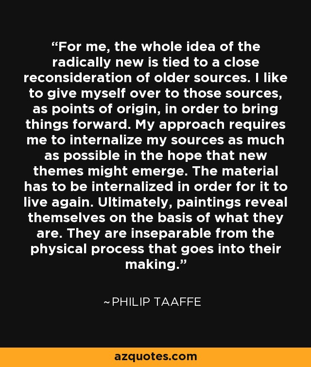 For me, the whole idea of the radically new is tied to a close reconsideration of older sources. I like to give myself over to those sources, as points of origin, in order to bring things forward. My approach requires me to internalize my sources as much as possible in the hope that new themes might emerge. The material has to be internalized in order for it to live again. Ultimately, paintings reveal themselves on the basis of what they are. They are inseparable from the physical process that goes into their making. - Philip Taaffe