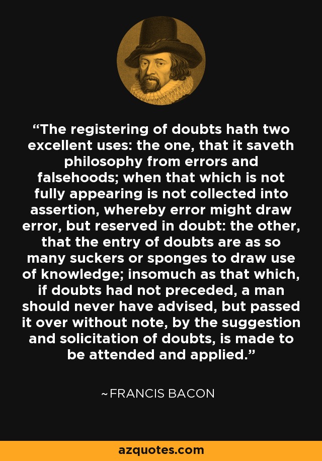 The registering of doubts hath two excellent uses: the one, that it saveth philosophy from errors and falsehoods; when that which is not fully appearing is not collected into assertion, whereby error might draw error, but reserved in doubt: the other, that the entry of doubts are as so many suckers or sponges to draw use of knowledge; insomuch as that which, if doubts had not preceded, a man should never have advised, but passed it over without note, by the suggestion and solicitation of doubts, is made to be attended and applied. - Francis Bacon