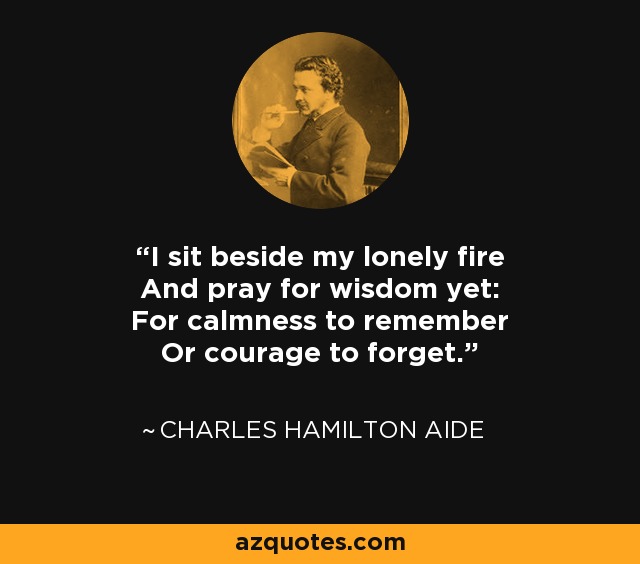 I sit beside my lonely fire And pray for wisdom yet: For calmness to remember Or courage to forget. - Charles Hamilton Aide