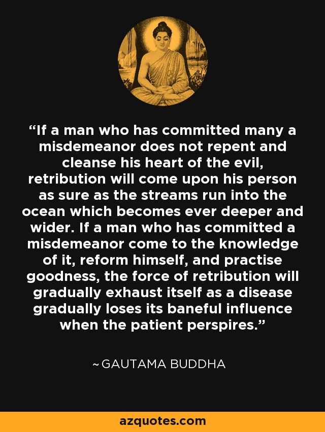 If a man who has committed many a misdemeanor does not repent and cleanse his heart of the evil, retribution will come upon his person as sure as the streams run into the ocean which becomes ever deeper and wider. If a man who has committed a misdemeanor come to the knowledge of it, reform himself, and practise goodness, the force of retribution will gradually exhaust itself as a disease gradually loses its baneful influence when the patient perspires. - Gautama Buddha