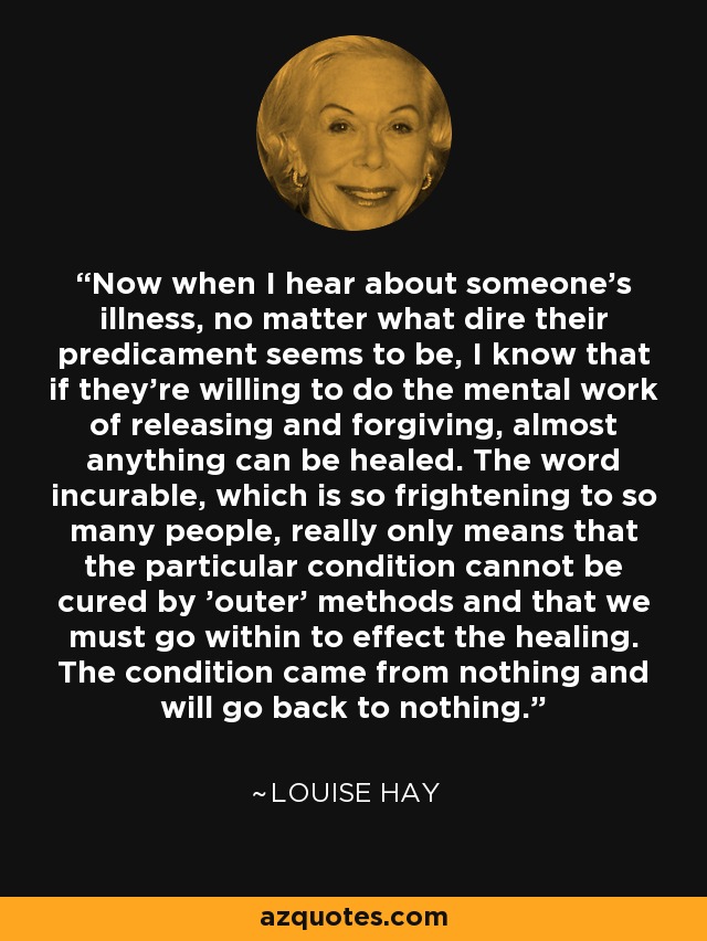 Now when I hear about someone's illness, no matter what dire their predicament seems to be, I know that if they're willing to do the mental work of releasing and forgiving, almost anything can be healed. The word incurable, which is so frightening to so many people, really only means that the particular condition cannot be cured by 'outer' methods and that we must go within to effect the healing. The condition came from nothing and will go back to nothing. - Louise Hay