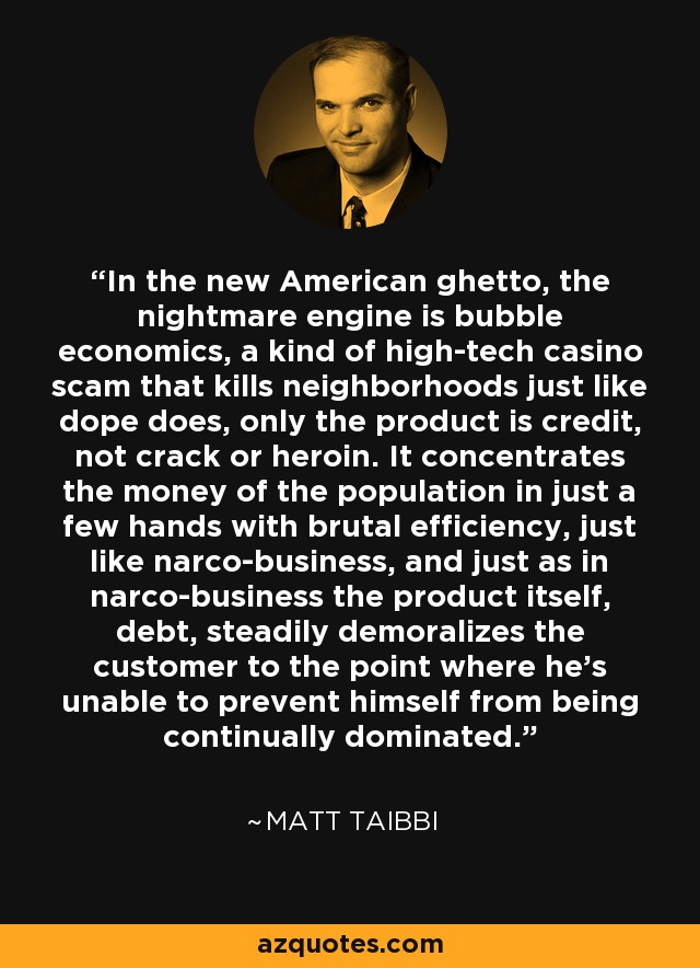 In the new American ghetto, the nightmare engine is bubble economics, a kind of high-tech casino scam that kills neighborhoods just like dope does, only the product is credit, not crack or heroin. It concentrates the money of the population in just a few hands with brutal efficiency, just like narco-business, and just as in narco-business the product itself, debt, steadily demoralizes the customer to the point where he’s unable to prevent himself from being continually dominated. - Matt Taibbi