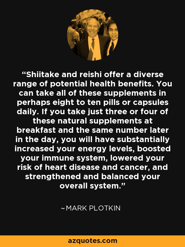 Shiitake and reishi offer a diverse range of potential health benefits. You can take all of these supplements in perhaps eight to ten pills or capsules daily. If you take just three or four of these natural supplements at breakfast and the same number later in the day, you will have substantially increased your energy levels, boosted your immune system, lowered your risk of heart disease and cancer, and strengthened and balanced your overall system. - Mark Plotkin