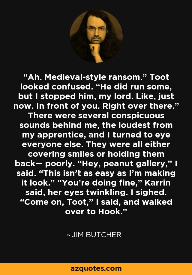 Ah. Medieval-style ransom.” Toot looked confused. “He did run some, but I stopped him, my lord. Like, just now. In front of you. Right over there.” There were several conspicuous sounds behind me, the loudest from my apprentice, and I turned to eye everyone else. They were all either covering smiles or holding them back— poorly. “Hey, peanut gallery,” I said. “This isn’t as easy as I’m making it look.” “You’re doing fine,” Karrin said, her eyes twinkling. I sighed. “Come on, Toot,” I said, and walked over to Hook. - Jim Butcher