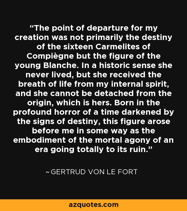 The point of departure for my creation was not primarily the destiny of the sixteen Carmelites of Compiègne but the figure of the young Blanche. In a historic sense she never lived, but she received the breath of life from my internal spirit, and she cannot be detached from the origin, which is hers. Born in the profound horror of a time darkened by the signs of destiny, this figure arose before me in some way as the embodiment of the mortal agony of an era going totally to its ruin. - Gertrud von Le Fort