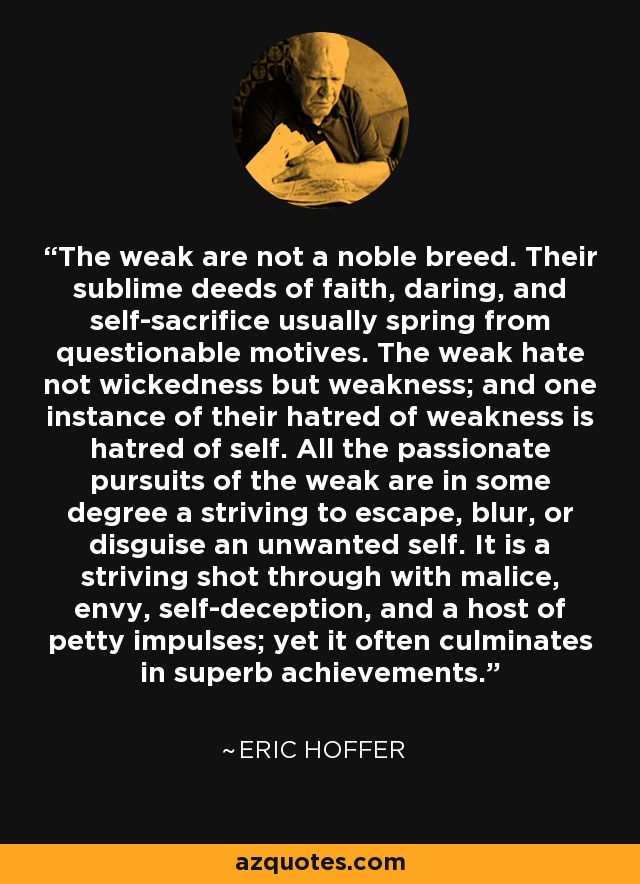 The weak are not a noble breed. Their sublime deeds of faith, daring, and self-sacrifice usually spring from questionable motives. The weak hate not wickedness but weakness; and one instance of their hatred of weakness is hatred of self. All the passionate pursuits of the weak are in some degree a striving to escape, blur, or disguise an unwanted self. It is a striving shot through with malice, envy, self-deception, and a host of petty impulses; yet it often culminates in superb achievements. - Eric Hoffer