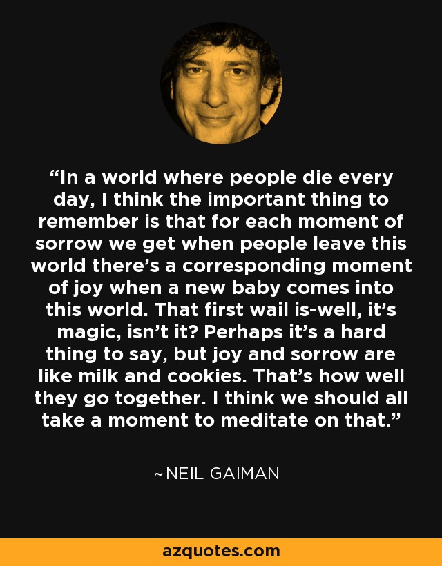In a world where people die every day, I think the important thing to remember is that for each moment of sorrow we get when people leave this world there's a corresponding moment of joy when a new baby comes into this world. That first wail is-well, it's magic, isn't it? Perhaps it's a hard thing to say, but joy and sorrow are like milk and cookies. That's how well they go together. I think we should all take a moment to meditate on that. - Neil Gaiman